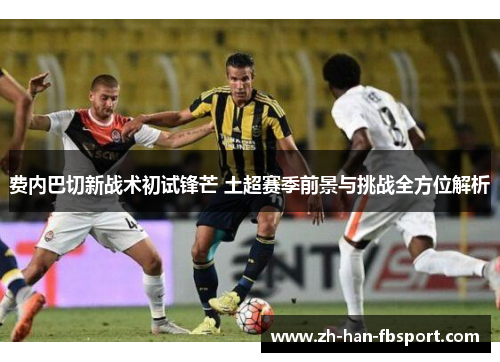 费内巴切新战术初试锋芒 土超赛季前景与挑战全方位解析