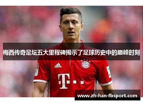 梅西传奇足坛五大里程碑揭示了足球历史中的巅峰时刻